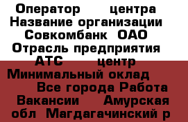 Оператор Call-центра › Название организации ­ Совкомбанк, ОАО › Отрасль предприятия ­ АТС, call-центр › Минимальный оклад ­ 35 000 - Все города Работа » Вакансии   . Амурская обл.,Магдагачинский р-н